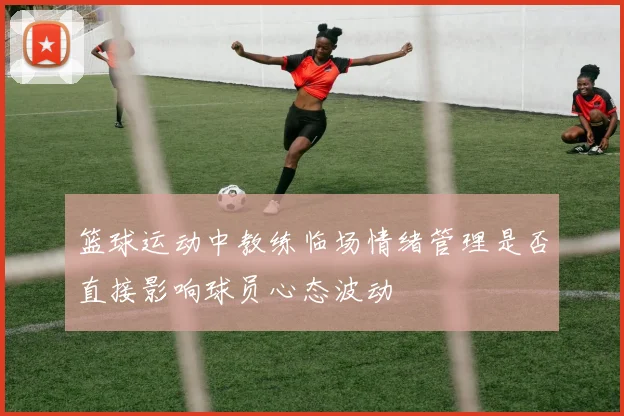 篮球运动中教练临场情绪管理是否直接影响球员心态波动