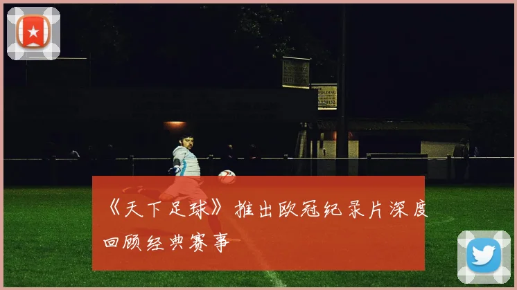 《天下足球》推出欧冠纪录片深度回顾经典赛事