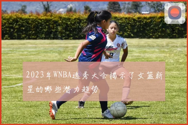 2023年WNBA选秀大会揭示了女篮新星的哪些潜力趋势